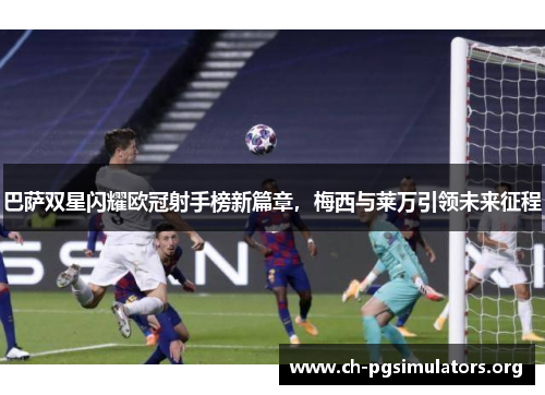 巴萨双星闪耀欧冠射手榜新篇章，梅西与莱万引领未来征程
