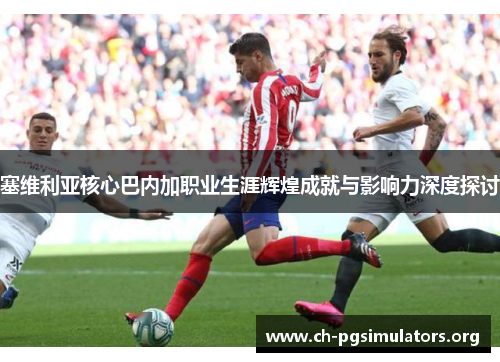 塞维利亚核心巴内加职业生涯辉煌成就与影响力深度探讨