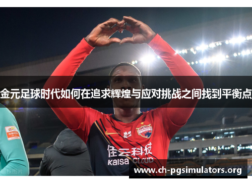 金元足球时代如何在追求辉煌与应对挑战之间找到平衡点 金元足球时代如何在追求辉煌与应对挑战之间找到平衡点