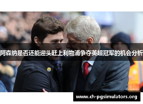 阿森纳是否还能迎头赶上利物浦争夺英超冠军的机会分析 阿森纳是否还能迎头赶上利物浦争夺英超冠军的机会分析