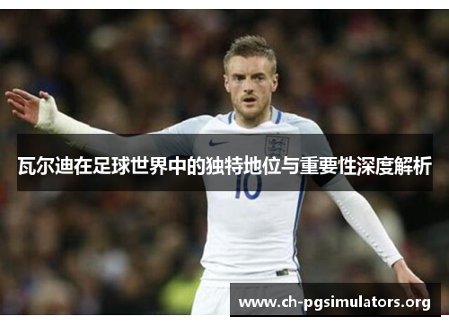 瓦尔迪在足球世界中的独特地位与重要性深度解析 瓦尔迪在足球世界中的独特地位与重要性深度解析