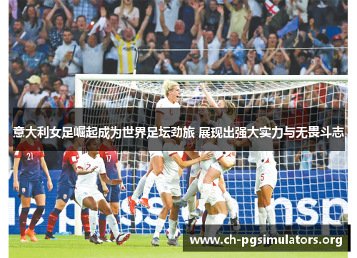 意大利女足崛起成为世界足坛劲旅 展现出强大实力与无畏斗志 意大利女足崛起成为世界足坛劲旅 展现出强大实力与无畏斗志